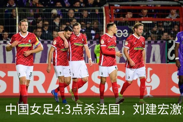 中国女足4:3点杀法国，刘建宏激动点评：被误判还能这么稳定赢球