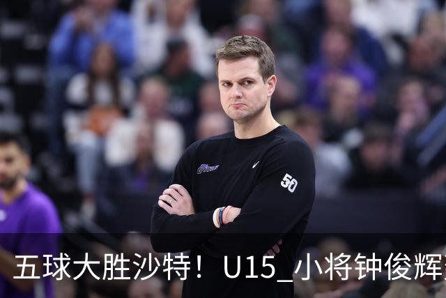 五球大胜沙特！U15 小将钟俊辉轰出帽子戏法
