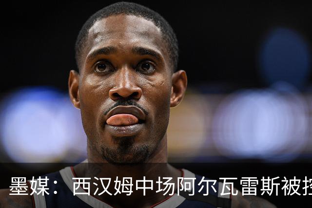 墨媒：西汉姆中场阿尔瓦雷斯被控伪造疫苗证明获利，并参加世界杯