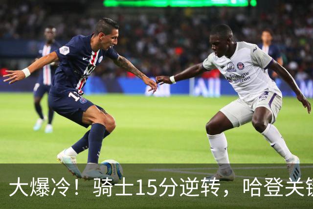 大爆冷！骑士15分逆转，哈登关键救赎，麦丹六犯驱逐，华子空砍47分