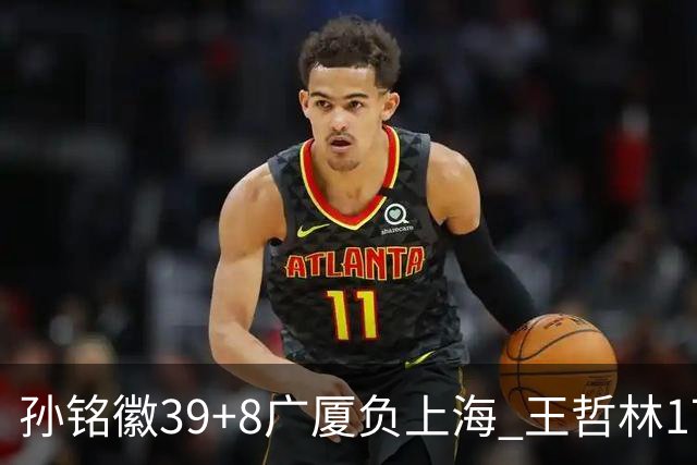 孙铭徽39+8广厦负上海 王哲林17+11胡金秋13分