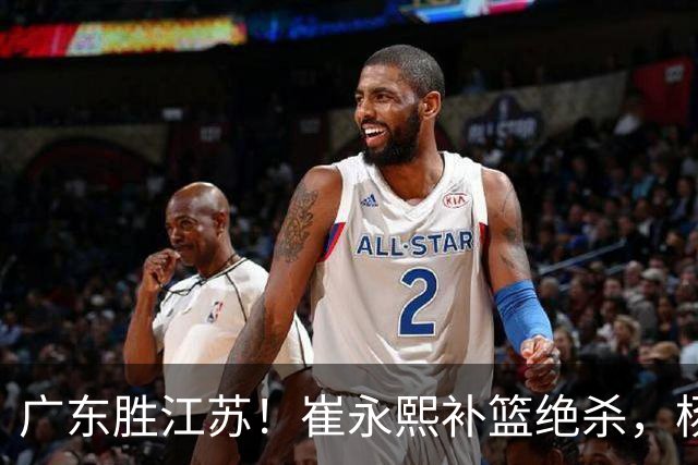 广东胜江苏！崔永熙补篮绝杀，杨溢暴走却无地位，庞峥麟16中4！