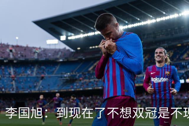 李国旭：到现在了不想双冠是不现实的，毛伟杰可能下周归队训练