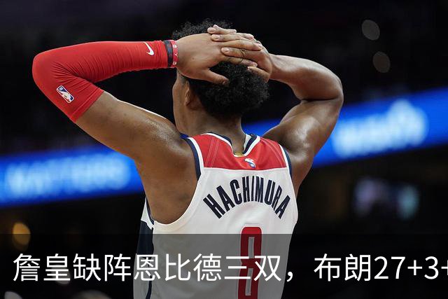 詹皇缺阵恩比德三双，布朗27+3+5+3，76人力克雄鹿豪取三连胜